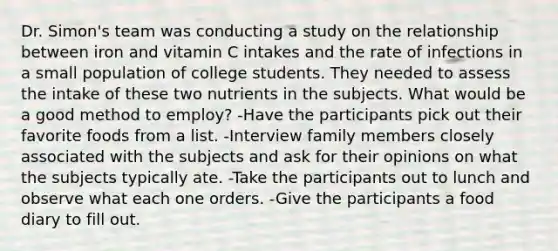 Dr. Simon's team was conducting a study on the relationship between iron and vitamin C intakes and the rate of infections in a small population of college students. They needed to assess the intake of these two nutrients in the subjects. What would be a good method to employ? -Have the participants pick out their favorite foods from a list. -Interview family members closely associated with the subjects and ask for their opinions on what the subjects typically ate. -Take the participants out to lunch and observe what each one orders. -Give the participants a food diary to fill out.