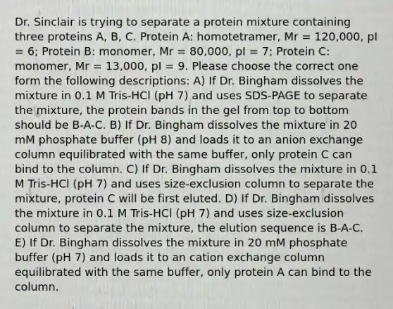 Dr. Sinclair is trying to separate a protein mixture containing three proteins A, B, C. Protein A: homotetramer, Mr = 120,000, pI = 6; Protein B: monomer, Mr = 80,000, pI = 7; Protein C: monomer, Mr = 13,000, pI = 9. Please choose the correct one form the following descriptions: A) If Dr. Bingham dissolves the mixture in 0.1 M Tris-HCl (pH 7) and uses SDS-PAGE to separate the mixture, the protein bands in the gel from top to bottom should be B-A-C. B) If Dr. Bingham dissolves the mixture in 20 mM phosphate buffer (pH 8) and loads it to an anion exchange column equilibrated with the same buffer, only protein C can bind to the column. C) If Dr. Bingham dissolves the mixture in 0.1 M Tris-HCl (pH 7) and uses size-exclusion column to separate the mixture, protein C will be first eluted. D) If Dr. Bingham dissolves the mixture in 0.1 M Tris-HCl (pH 7) and uses size-exclusion column to separate the mixture, the elution sequence is B-A-C. E) If Dr. Bingham dissolves the mixture in 20 mM phosphate buffer (pH 7) and loads it to an cation exchange column equilibrated with the same buffer, only protein A can bind to the column.