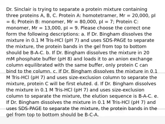 Dr. Sinclair is trying to separate a protein mixture containing three proteins A, B, C. Protein A: homotetramer, Mr = 20,000, pI = 6; Protein B: monomer, Mr = 80,000, pI = 7; Protein C: monomer, Mr = 13,000, pI = 9. Please choose the correct one form the following descriptions: a. If Dr. Bingham dissolves the mixture in 0.1 M Tris-HCl (pH 7) and uses SDS-PAGE to separate the mixture, the protein bands in the gel from top to bottom should be B-A-C. b. If Dr. Bingham dissolves the mixture in 20 mM phosphate buffer (pH 8) and loads it to an anion exchange column equilibrated with the same buffer, only protein C can bind to the column. c. If Dr. Bingham dissolves the mixture in 0.1 M Tris-HCl (pH 7) and uses size-exclusion column to separate the mixture, protein C will be first eluted. d. If Dr. Bingham dissolves the mixture in 0.1 M Tris-HCl (pH 7) and uses size-exclusion column to separate the mixture, the elution sequence is B-A-C. e. If Dr. Bingham dissolves the mixture in 0.1 M Tris-HCl (pH 7) and uses SDS-PAGE to separate the mixture, the protein bands in the gel from top to bottom should be B-C-A.