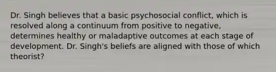 Dr. Singh believes that a basic psychosocial conflict, which is resolved along a continuum from positive to negative, determines healthy or maladaptive outcomes at each stage of development. Dr. Singh's beliefs are aligned with those of which theorist?