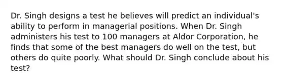 Dr. Singh designs a test he believes will predict an individual's ability to perform in managerial positions. When Dr. Singh administers his test to 100 managers at Aldor Corporation, he finds that some of the best managers do well on the test, but others do quite poorly. What should Dr. Singh conclude about his test?