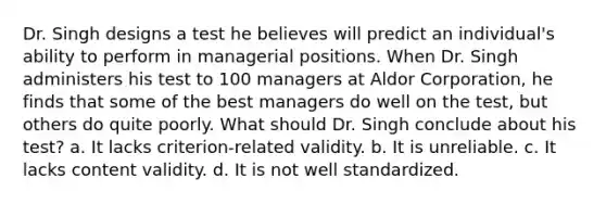 Dr. Singh designs a test he believes will predict an individual's ability to perform in managerial positions. When Dr. Singh administers his test to 100 managers at Aldor Corporation, he finds that some of the best managers do well on the test, but others do quite poorly. What should Dr. Singh conclude about his test? a. It lacks criterion-related validity. b. It is unreliable. c. It lacks content validity. d. It is not well standardized.