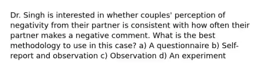 Dr. Singh is interested in whether couples' perception of negativity from their partner is consistent with how often their partner makes a negative comment. What is the best methodology to use in this case? a) A questionnaire b) Self-report and observation c) Observation d) An experiment