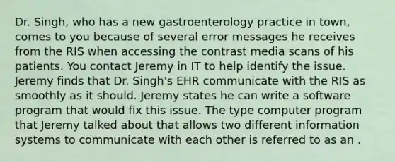 Dr. Singh, who has a new gastroenterology practice in town, comes to you because of several error messages he receives from the RIS when accessing the contrast media scans of his patients. You contact Jeremy in IT to help identify the issue. Jeremy finds that Dr. Singh's EHR communicate with the RIS as smoothly as it should. Jeremy states he can write a software program that would fix this issue. The type computer program that Jeremy talked about that allows two different information systems to communicate with each other is referred to as an .