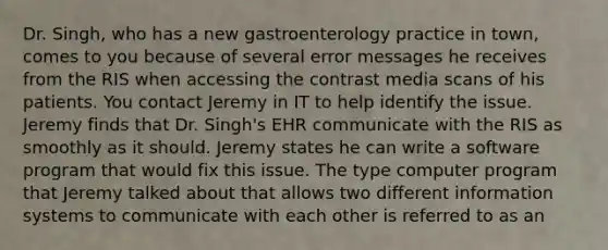 Dr. Singh, who has a new gastroenterology practice in town, comes to you because of several error messages he receives from the RIS when accessing the contrast media scans of his patients. You contact Jeremy in IT to help identify the issue. Jeremy finds that Dr. Singh's EHR communicate with the RIS as smoothly as it should. Jeremy states he can write a software program that would fix this issue. The type computer program that Jeremy talked about that allows two different information systems to communicate with each other is referred to as an