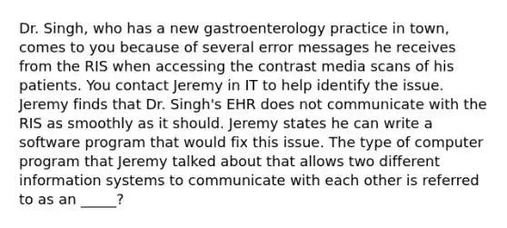 Dr. Singh, who has a new gastroenterology practice in town, comes to you because of several error messages he receives from the RIS when accessing the contrast media scans of his patients. You contact Jeremy in IT to help identify the issue. Jeremy finds that Dr. Singh's EHR does not communicate with the RIS as smoothly as it should. Jeremy states he can write a software program that would fix this issue. The type of computer program that Jeremy talked about that allows two different information systems to communicate with each other is referred to as an _____?