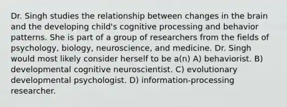 Dr. Singh studies the relationship between changes in the brain and the developing child's cognitive processing and behavior patterns. She is part of a group of researchers from the fields of psychology, biology, neuroscience, and medicine. Dr. Singh would most likely consider herself to be a(n) A) behaviorist. B) developmental cognitive neuroscientist. C) evolutionary developmental psychologist. D) information-processing researcher.