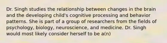 Dr. Singh studies the relationship between changes in the brain and the developing child's cognitive processing and behavior patterns. She is part of a group of researchers from the fields of psychology, biology, neuroscience, and medicine. Dr. Singh would most likely consider herself to be a(n)