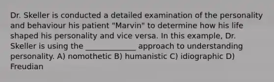 Dr. Skeller is conducted a detailed examination of the personality and behaviour his patient "Marvin" to determine how his life shaped his personality and vice versa. In this example, Dr. Skeller is using the _____________ approach to understanding personality. A) nomothetic B) humanistic C) idiographic D) Freudian