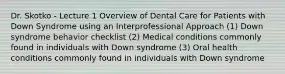 Dr. Skotko - Lecture 1 Overview of Dental Care for Patients with Down Syndrome using an Interprofessional Approach (1) Down syndrome behavior checklist (2) Medical conditions commonly found in individuals with Down syndrome (3) Oral health conditions commonly found in individuals with Down syndrome