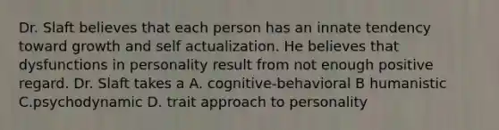 Dr. Slaft believes that each person has an innate tendency toward growth and self actualization. He believes that dysfunctions in personality result from not enough positive regard. Dr. Slaft takes a A. cognitive-behavioral B humanistic C.psychodynamic D. trait approach to personality