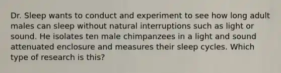 Dr. Sleep wants to conduct and experiment to see how long adult males can sleep without natural interruptions such as light or sound. He isolates ten male chimpanzees in a light and sound attenuated enclosure and measures their sleep cycles. Which type of research is this?