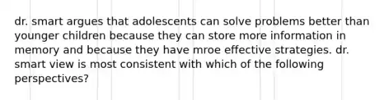 dr. smart argues that adolescents can solve problems better than younger children because they can store more information in memory and because they have mroe effective strategies. dr. smart view is most consistent with which of the following perspectives?