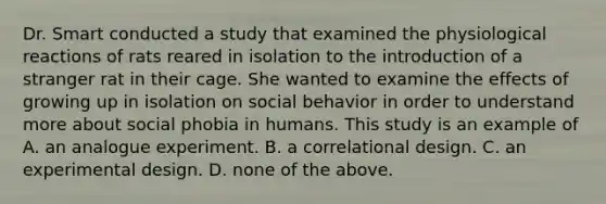 Dr. Smart conducted a study that examined the physiological reactions of rats reared in isolation to the introduction of a stranger rat in their cage. She wanted to examine the effects of growing up in isolation on social behavior in order to understand more about social phobia in humans. This study is an example of A. an analogue experiment. B. a correlational design. C. an experimental design. D. none of the above.