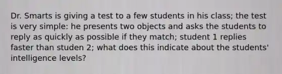 Dr. Smarts is giving a test to a few students in his class; the test is very simple: he presents two objects and asks the students to reply as quickly as possible if they match; student 1 replies faster than studen 2; what does this indicate about the students' intelligence levels?