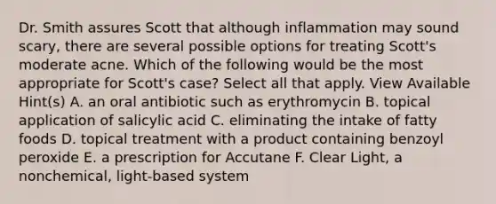 Dr. Smith assures Scott that although inflammation may sound scary, there are several possible options for treating Scott's moderate acne. Which of the following would be the most appropriate for Scott's case? Select all that apply. View Available Hint(s) A. an oral antibiotic such as erythromycin B. topical application of salicylic acid C. eliminating the intake of fatty foods D. topical treatment with a product containing benzoyl peroxide E. a prescription for Accutane F. Clear Light, a nonchemical, light-based system