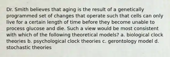 Dr. Smith believes that aging is the result of a genetically programmed set of changes that operate such that cells can only live for a certain length of time before they become unable to process glucose and die. Such a view would be most consistent with which of the following theoretical models? a. biological clock theories b. psychological clock theories c. gerontology model d. stochastic theories