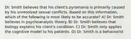 Dr. Smith believes that his client's pyromania is primarily caused by his unresolved sexual conflicts. Based on this information, which of the following is most likely to be accurate? A) Dr. Smith believes in psychoanalytic theory. B) Dr. Smith believes that biology explains his client's condition. C) Dr. Smith only applies the cognitive model to his patients. D) Dr. Smith is a behaviorist