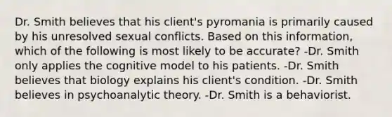 Dr. Smith believes that his client's pyromania is primarily caused by his unresolved sexual conflicts. Based on this information, which of the following is most likely to be accurate? -Dr. Smith only applies the cognitive model to his patients. -Dr. Smith believes that biology explains his client's condition. -Dr. Smith believes in psychoanalytic theory. -Dr. Smith is a behaviorist.