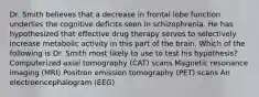 Dr. Smith believes that a decrease in frontal lobe function underlies the cognitive deficits seen in schizophrenia. He has hypothesized that effective drug therapy serves to selectively increase metabolic activity in this part of the brain. Which of the following is Dr. Smith most likely to use to test his hypothesis? Computerized axial tomography (CAT) scans Magnetic resonance imaging (MRI) Positron emission tomography (PET) scans An electroencephalogram (EEG)