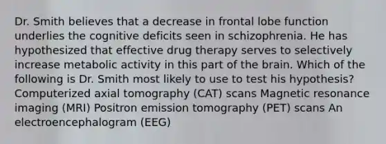 Dr. Smith believes that a decrease in frontal lobe function underlies the cognitive deficits seen in schizophrenia. He has hypothesized that effective drug therapy serves to selectively increase metabolic activity in this part of the brain. Which of the following is Dr. Smith most likely to use to test his hypothesis? Computerized axial tomography (CAT) scans Magnetic resonance imaging (MRI) Positron emission tomography (PET) scans An electroencephalogram (EEG)