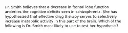 Dr. Smith believes that a decrease in frontal lobe function underlies the cognitive deficits seen in schizophrenia. She has hypothesized that effective drug therapy serves to selectively increase metabolic activity in this part of the brain. Which of the following is Dr. Smith most likely to use to test her hypothesis?