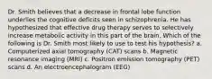 Dr. Smith believes that a decrease in frontal lobe function underlies the cognitive deficits seen in schizophrenia. He has hypothesized that effective drug therapy serves to selectively increase metabolic activity in this part of the brain. Which of the following is Dr. Smith most likely to use to test his hypothesis? a. Computerized axial tomography (CAT) scans b. Magnetic resonance imaging (MRI) c. Positron emission tomography (PET) scans d. An electroencephalogram (EEG)