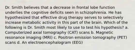 Dr. Smith believes that a decrease in frontal lobe function underlies the cognitive deficits seen in schizophrenia. He has hypothesized that effective drug therapy serves to selectively increase metabolic activity in this part of the brain. Which of the following is Dr. Smith most likely to use to test his hypothesis? a. Computerized axial tomography (CAT) scans b. Magnetic resonance imaging (MRI) c. Positron emission tomography (PET) scans d. An electroencephalogram (EEG)