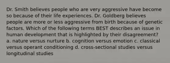 Dr. Smith believes people who are very aggressive have become so because of their life experiences. Dr. Goldberg believes people are more or less aggressive from birth because of genetic factors. Which of the following terms BEST describes an issue in human development that is highlighted by their disagreement? a. <a href='https://www.questionai.com/knowledge/kACvhLaInn-nature-versus-nurture' class='anchor-knowledge'>nature versus nurture</a> b. cognition versus emotion c. classical versus <a href='https://www.questionai.com/knowledge/kcaiZj2J12-operant-conditioning' class='anchor-knowledge'>operant conditioning</a> d. cross-sectional studies versus <a href='https://www.questionai.com/knowledge/kCwJgTELBT-longitudinal-studies' class='anchor-knowledge'>longitudinal studies</a>