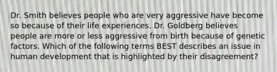 Dr. Smith believes people who are very aggressive have become so because of their life experiences. Dr. Goldberg believes people are more or less aggressive from birth because of genetic factors. Which of the following terms BEST describes an issue in human development that is highlighted by their disagreement?