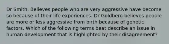 Dr Smith. Believes people who are very aggressive have become so because of their life experiences. Dr Goldberg believes people are more or less aggressive from birth because of genetic factors. Which of the following terms beat describe an issue in human development that is highlighted by their disagreement?