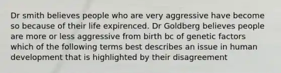 Dr smith believes people who are very aggressive have become so because of their life expirenced. Dr Goldberg believes people are more or less aggressive from birth bc of genetic factors which of the following terms best describes an issue in human development that is highlighted by their disagreement