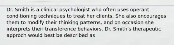 Dr. Smith is a clinical psychologist who often uses operant conditioning techniques to treat her clients. She also encourages them to modify their thinking patterns, and on occasion she interprets their transference behaviors. Dr. Smith's therapeutic approch would best be described as