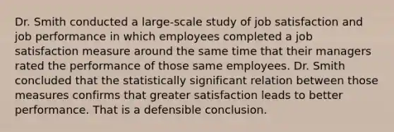 Dr. Smith conducted a large-scale study of job satisfaction and job performance in which employees completed a job satisfaction measure around the same time that their managers rated the performance of those same employees. Dr. Smith concluded that the statistically significant relation between those measures confirms that greater satisfaction leads to better performance. That is a defensible conclusion.