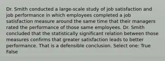 Dr. Smith conducted a large-scale study of job satisfaction and job performance in which employees completed a job satisfaction measure around the same time that their managers rated the performance of those same employees. Dr. Smith concluded that the statistically significant relation between those measures confirms that greater satisfaction leads to better performance. That is a defensible conclusion. Select one: True False