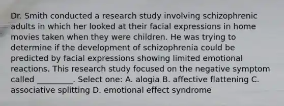 Dr. Smith conducted a research study involving schizophrenic adults in which her looked at their facial expressions in home movies taken when they were children. He was trying to determine if the development of schizophrenia could be predicted by facial expressions showing limited emotional reactions. This research study focused on the negative symptom called _________. Select one: A. alogia B. affective flattening C. associative splitting D. emotional effect syndrome