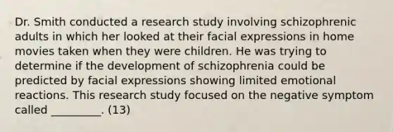 Dr. Smith conducted a research study involving schizophrenic adults in which her looked at their facial expressions in home movies taken when they were children. He was trying to determine if the development of schizophrenia could be predicted by facial expressions showing limited emotional reactions. This research study focused on the negative symptom called _________. (13)