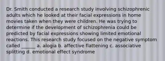 Dr. Smith conducted a research study involving schizophrenic adults which he looked at their facial expressions in home movies taken when they were children. He was trying to determine if the development of schizophrenia could be predicted by facial expressions showing limited emotional reactions. This research study focused on the negative symptom called ______ a. alogia b. affective flattening c. associative splitting d. emotional effect syndrome