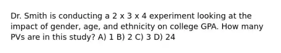 Dr. Smith is conducting a 2 x 3 x 4 experiment looking at the impact of gender, age, and ethnicity on college GPA. How many PVs are in this study? A) 1 B) 2 C) 3 D) 24