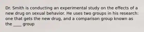 Dr. Smith is conducting an experimental study on the effects of a new drug on sexual behavior. He uses two groups in his research: one that gets the new drug, and a comparison group known as the ____ group