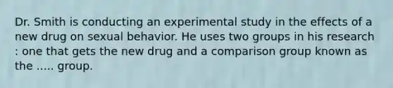 Dr. Smith is conducting an experimental study in the effects of a new drug on sexual behavior. He uses two groups in his research : one that gets the new drug and a comparison group known as the ..... group.