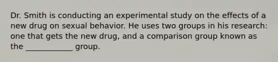 Dr. Smith is conducting an experimental study on the effects of a new drug on sexual behavior. He uses two groups in his research: one that gets the new drug, and a comparison group known as the ____________ group.