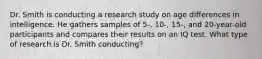 Dr. Smith is conducting a research study on age differences in intelligence. He gathers samples of 5-, 10-, 15-, and 20-year-old participants and compares their results on an IQ test. What type of research is Dr. Smith conducting?