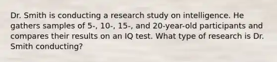 Dr. Smith is conducting a research study on intelligence. He gathers samples of 5-, 10-, 15-, and 20-year-old participants and compares their results on an IQ test. What type of research is Dr. Smith conducting?