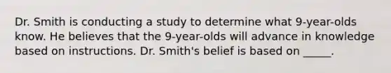 Dr. Smith is conducting a study to determine what 9-year-olds know. He believes that the 9-year-olds will advance in knowledge based on instructions. Dr. Smith's belief is based on _____.