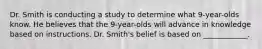 Dr. Smith is conducting a study to determine what 9-year-olds know. He believes that the 9-year-olds will advance in knowledge based on instructions. Dr. Smith's belief is based on ____________.