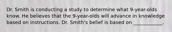 Dr. Smith is conducting a study to determine what 9-year-olds know. He believes that the 9-year-olds will advance in knowledge based on instructions. Dr. Smith's belief is based on ____________.