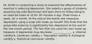 Dr. Smith is conducting a study to examine the effectiveness of exercise in reducing depression. She selects a group of students experiencing mild depression and asks them to follow along to an exercise video or sit for 30 minutes a day, three times a week, for a month. At the end of the month she measures depression using a scale she made up herself. She finds that the group who exercise is significantly less depressed at the end of the one month period. The fact that she used her own made up measure of depression may decrease ______________. a. Internal validity b. Construct validity c. Population validity d. Ecological validity e. Statistical conclusion validity