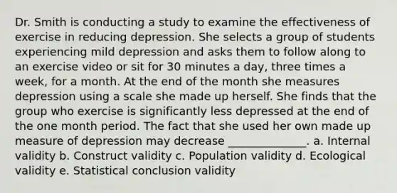 Dr. Smith is conducting a study to examine the effectiveness of exercise in reducing depression. She selects a group of students experiencing mild depression and asks them to follow along to an exercise video or sit for 30 minutes a day, three times a week, for a month. At the end of the month she measures depression using a scale she made up herself. She finds that the group who exercise is significantly less depressed at the end of the one month period. The fact that she used her own made up measure of depression may decrease ______________. a. Internal validity b. Construct validity c. Population validity d. Ecological validity e. Statistical conclusion validity