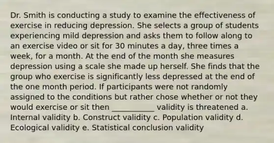 Dr. Smith is conducting a study to examine the effectiveness of exercise in reducing depression. She selects a group of students experiencing mild depression and asks them to follow along to an exercise video or sit for 30 minutes a day, three times a week, for a month. At the end of the month she measures depression using a scale she made up herself. She finds that the group who exercise is significantly less depressed at the end of the one month period. If participants were not randomly assigned to the conditions but rather chose whether or not they would exercise or sit then ___________ validity is threatened a. Internal validity b. Construct validity c. Population validity d. Ecological validity e. Statistical conclusion validity